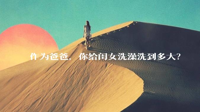 作为爸爸，你给闺女洗澡洗到多大？